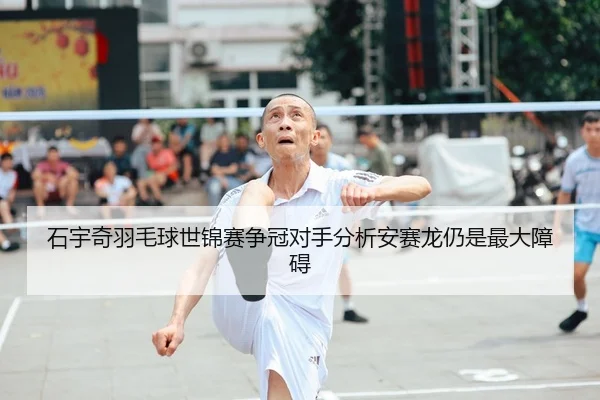 石宇奇羽毛球世锦赛争冠对手分析安赛龙仍是最大障碍